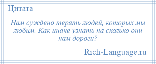 
    Нам суждено терять людей, которых мы любим. Как иначе узнать на сколько они нам дороги?