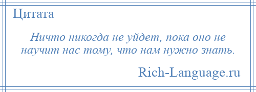 
    Ничто никогда не уйдет, пока оно не научит нас тому, что нам нужно знать.