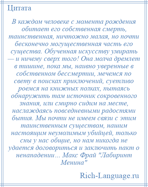 
    В каждом человеке с момента рождения обитает его собственная смерть, таинственная, ничтожно малая, но почти бесконечно могущественная часть его существа. Обученная искусству умирать — и ничему сверх того! Она молча дремлет в тишине, пока мы, наивно уверенные в собственном бессмертии, мечемся по свету в поисках приключений, суетливо роемся на книжных полках, пытаясь обнаружить там источник сокровенного знания, или смирно сидим на месте, наслаждаясь повседневными радостями бытия. Мы почти не имеем связи с этим таинственным существом, нашим настоящим неумолимым убийцей, только сны у нас общие, но нам никогда не удается договориться и заключить пакт о ненападении… Макс Фрай Лабиринт Менина 