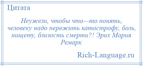 
    Неужели, чтобы что—то понять, человеку надо пережить катастрофу, боль, нищету, близость смерти?! Эрих Мария Ремарк