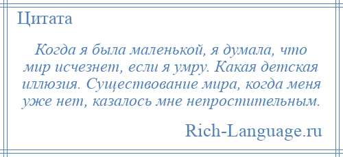 
    Когда я была маленькой, я думала, что мир исчезнет, если я умру. Какая детская иллюзия. Существование мира, когда меня уже нет, казалось мне непростительным.