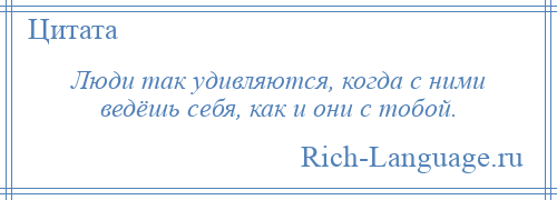 
    Люди так удивляются, когда с ними ведёшь себя, как и они с тобой.