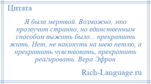 
    Я была мертвой. Возможно, это прозвучит странно, но единственным способом выжить было... прекратить жить. Нет, не накинуть на шею петлю, а прекратить чувствовать, прекратить реагировать. Вера Эфрон