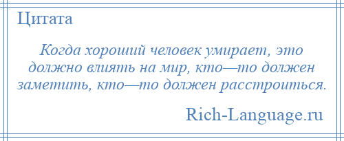 
    Когда хороший человек умирает, это должно влиять на мир, кто—то должен заметить, кто—то должен расстроиться.