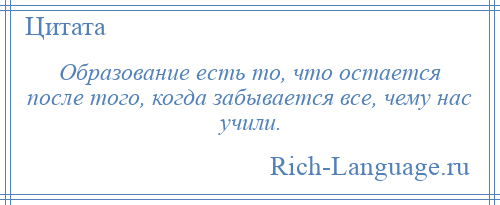 
    Образование есть то, что остается после того, когда забывается все, чему нас учили.