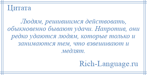 
    Людям, решившимся действовать, обыкновенно бывают удачи. Напротив, они редко удаются людям, которые только и занимаются тем, что взвешивают и медлят.