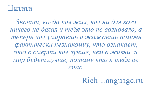 
    Значит, когда ты жил, ты ни для кого ничего не делал и тебя это не волновало, а теперь ты умираешь и жаждешь помочь фактически незнакомцу, что означает, что в смерти ты лучше, чем в жизни, и мир будет лучше, потому что я тебя не спас.