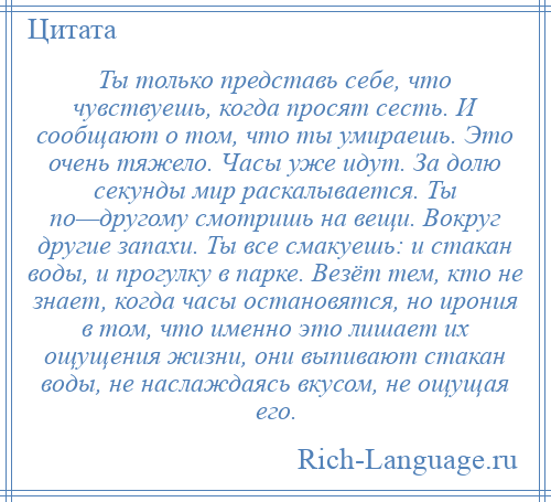 
    Ты только представь себе, что чувствуешь, когда просят сесть. И сообщают о том, что ты умираешь. Это очень тяжело. Часы уже идут. За долю секунды мир раскалывается. Ты по—другому смотришь на вещи. Вокруг другие запахи. Ты все смакуешь: и стакан воды, и прогулку в парке. Везёт тем, кто не знает, когда часы остановятся, но ирония в том, что именно это лишает их ощущения жизни, они выпивают стакан воды, не наслаждаясь вкусом, не ощущая его.