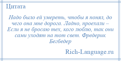
    Надо было ей умереть, чтобы я понял, до чего она мне дорога. Ладно, проехали – Если я не бросаю тех, кого люблю, так они сами уходят на тот свет. Фредерик Бегбедер