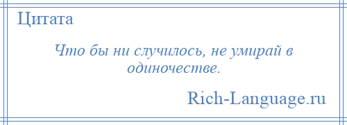 
    Что бы ни случилось, не умирай в одиночестве.