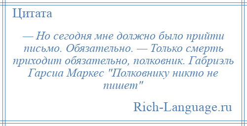 
    — Но сегодня мне должно было прийти письмо. Обязательно. — Только смерть приходит обязательно, полковник. Габриэль Гарсиа Маркес Полковнику никто не пишет 