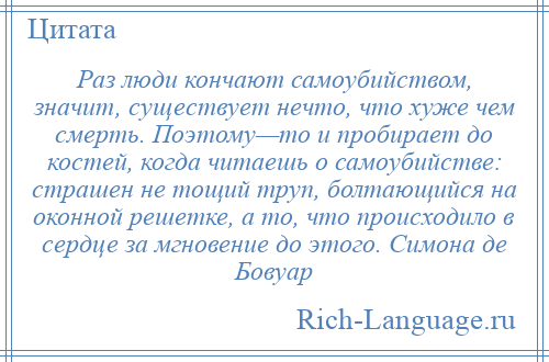 
    Раз люди кончают самоубийством, значит, существует нечто, что хуже чем смерть. Поэтому—то и пробирает до костей, когда читаешь о самоубийстве: страшен не тощий труп, болтающийся на оконной решетке, а то, что происходило в сердце за мгновение до этого. Симона де Бовуар