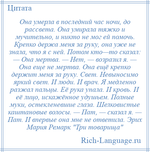 
    Она умерла в последний час ночи, до рассвета. Она умирала тяжко и мучительно, и никто не мог ей помочь. Крепко держа меня за руку, она уже не знала, что я с ней. Потом кто—то сказал: — Она мертва. — Нет, — возразил я. — Она еще не мертва. Она ещё крепко держит меня за руку. Свет. Невыносимо яркий свет. И люди. И врач. Я медленно разжал пальцы. Её рука упала. И кровь. И её лицо, искажённое удушьем. Полные муки, остекленевшие глаза. Шелковистые каштановые волосы. — Пат, — сказал я. — Пат. И впервые она мне не ответила. Эрих Мария Ремарк Три товарища 