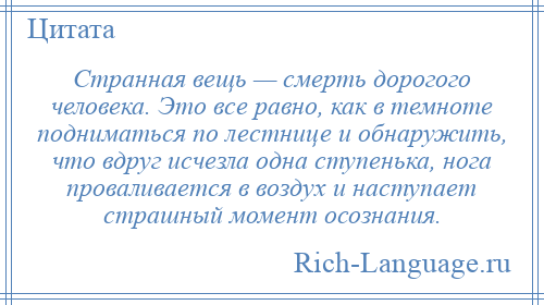 
    Странная вещь — смерть дорогого человека. Это все равно, как в темноте подниматься по лестнице и обнаружить, что вдруг исчезла одна ступенька, нога проваливается в воздух и наступает страшный момент осознания.