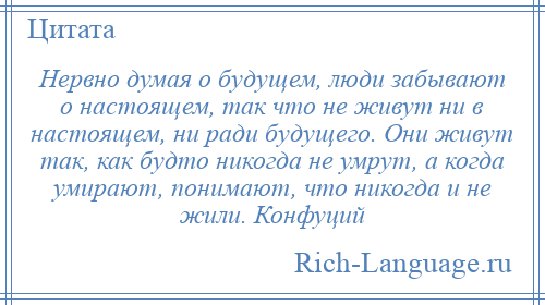 
    Нервно думая о будущем, люди забывают о настоящем, так что не живут ни в настоящем, ни ради будущего. Они живут так, как будто никогда не умрут, а когда умирают, понимают, что никогда и не жили. Конфуций