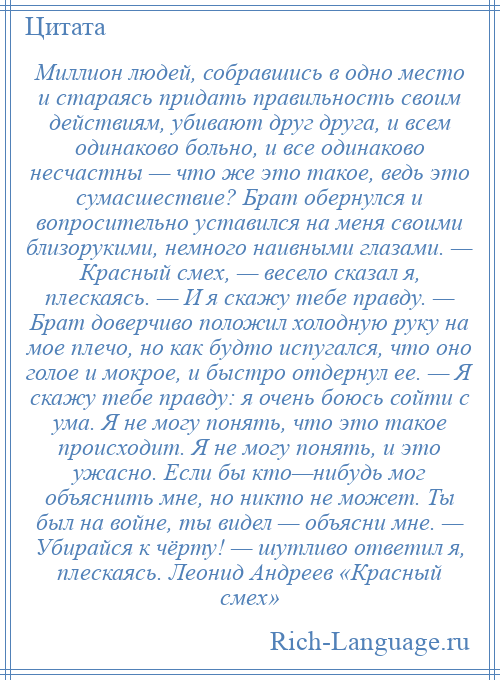 
    Миллион людей, собравшись в одно место и стараясь придать правильность своим действиям, убивают друг друга, и всем одинаково больно, и все одинаково несчастны — что же это такое, ведь это сумасшествие? Брат обернулся и вопросительно уставился на меня своими близорукими, немного наивными глазами. — Красный смех, — весело сказал я, плескаясь. — И я скажу тебе правду. — Брат доверчиво положил холодную руку на мое плечо, но как будто испугался, что оно голое и мокрое, и быстро отдернул ее. — Я скажу тебе правду: я очень боюсь сойти с ума. Я не могу понять, что это такое происходит. Я не могу понять, и это ужасно. Если бы кто—нибудь мог объяснить мне, но никто не может. Ты был на войне, ты видел — объясни мне. — Убирайся к чёрту! — шутливо ответил я, плескаясь. Леонид Андреев «Красный смех»