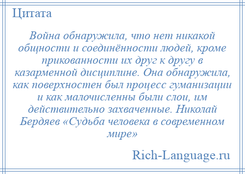 
    Война обнаружила, что нет никакой общности и соединённости людей, кроме прикованности их друг к другу в казарменной дисциплине. Она обнаружила, как поверхностен был процесс гуманизации и как малочисленны были слои, им действительно захваченные. Николай Бердяев «Судьба человека в современном мире»