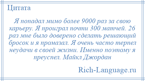 
    Я попадал мимо более 9000 раз за свою карьеру. Я проиграл почти 300 матчей. 26 раз мне было доверено сделать решающий бросок и я промазал. Я очень часто терпел неудачи в своей жизни. Именно поэтому я преуспел. Майкл Джордан