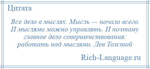 
    Все дело в мыслях. Мысль — начало всего. И мыслями можно управлять. И поэтому главное дело совершенствования: работать над мыслями. Лев Толстой