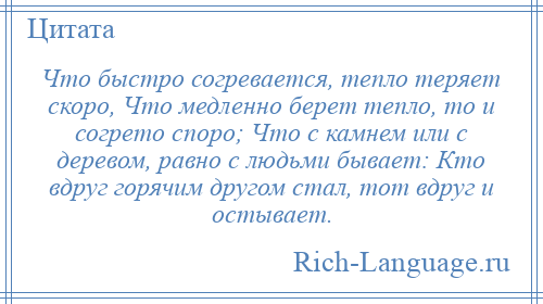 
    Что быстро согревается, тепло теряет скоро, Что медленно берет тепло, то и согрето споро; Что с камнем или с деревом, равно с людьми бывает: Кто вдруг горячим другом стал, тот вдруг и остывает.