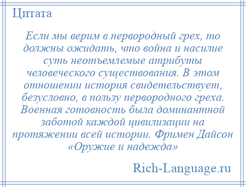 
    Если мы верим в первородный грех, то должны ожидать, что война и насилие суть неотъемлемые атрибуты человеческого существования. В этом отношении история свидетельствует, безусловно, в пользу первородного греха. Военная готовность была доминантной заботой каждой цивилизации на протяжении всей истории. Фримен Дайсон «Оружие и надежда»