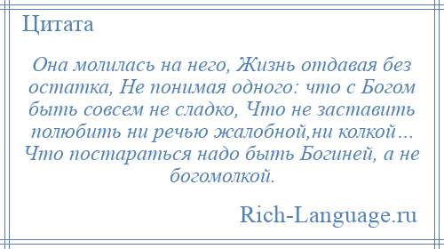 
    Она молилась на него, Жизнь отдавая без остатка, Не понимая одного: что с Богом быть совсем не сладко, Что не заставить полюбить ни речью жалобной,ни колкой… Что постараться надо быть Богиней, а не богомолкой.