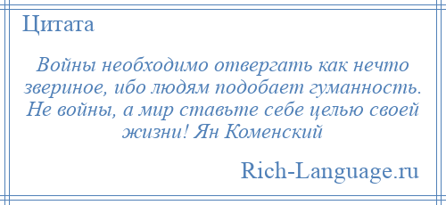 
    Войны необходимо отвергать как нечто звериное, ибо людям подобает гуманность. Не войны, а мир ставьте себе целью своей жизни! Ян Коменский