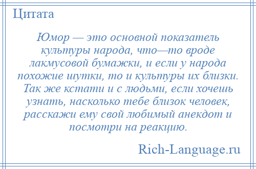 
    Юмор — это основной показатель культуры народа, что—то вроде лакмусовой бумажки, и если у народа похожие шутки, то и культуры их близки. Так же кстати и с людьми, если хочешь узнать, насколько тебе близок человек, расскажи ему свой любимый анекдот и посмотри на реакцию.