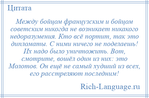 
    Между бойцом французским и бойцом советским никогда не возникает никакого недоразумения. Кто всё портит, так это дипломаты. С ними ничего не поделаешь! Их надо было уничтожить. Вот, смотрите, вошёл один из них: это Молотов. Он ещё не самый худший из всех, его расстреляют последним!