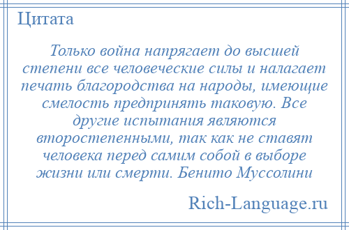 
    Только война напрягает до высшей степени все человеческие силы и налагает печать благородства на народы, имеющие смелость предпринять таковую. Все другие испытания являются второстепенными, так как не ставят человека перед самим собой в выборе жизни или смерти. Бенито Муссолини