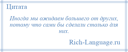 
    Иногда мы ожидаем большего от других, потому что сами бы сделали столько для них.