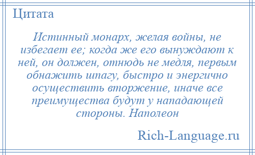 
    Истинный монарх, желая войны, не избегает ее; когда же его вынуждают к ней, он должен, отнюдь не медля, первым обнажить шпагу, быстро и энергично осуществить вторжение, иначе все преимущества будут у нападающей стороны. Наполеон