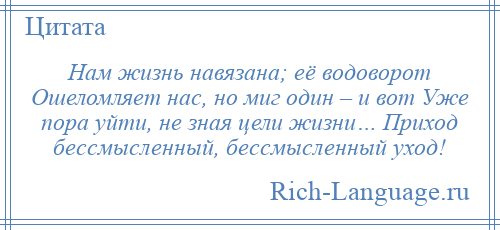 
    Нам жизнь навязана; её водоворот Ошеломляет нас, но миг один – и вот Уже пора уйти, не зная цели жизни… Приход бессмысленный, бессмысленный уход!