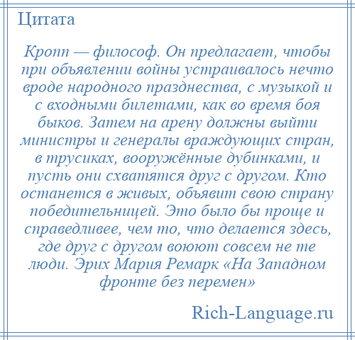 
    Кропп — философ. Он предлагает, чтобы при объявлении войны устраивалось нечто вроде народного празднества, с музыкой и с входными билетами, как во время боя быков. Затем на арену должны выйти министры и генералы враждующих стран, в трусиках, вооружённые дубинками, и пусть они схватятся друг с другом. Кто останется в живых, объявит свою страну победительницей. Это было бы проще и справедливее, чем то, что делается здесь, где друг с другом воюют совсем не те люди. Эрих Мария Ремарк «На Западном фронте без перемен»