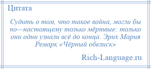 
    Судить о том, что такое война, могли бы по—настоящему только мёртвые: только они одни узнали всё до конца. Эрих Мария Ремарк «Чёрный обелиск»