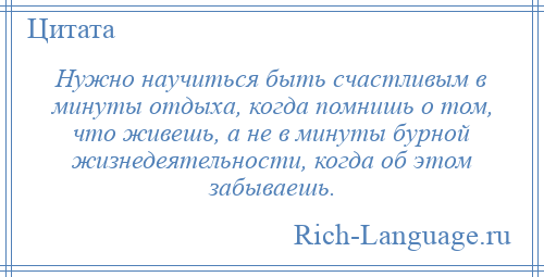 
    Нужно научиться быть счастливым в минуты отдыха, когда помнишь о том, что живешь, а не в минуты бурной жизнедеятельности, когда об этом забываешь.