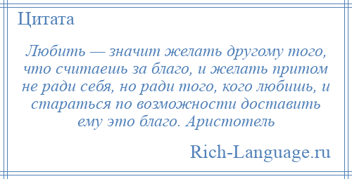 
    Любить — значит желать другому того, что считаешь за благо, и желать притом не ради себя, но ради того, кого любишь, и стараться по возможности доставить ему это благо. Аристотель