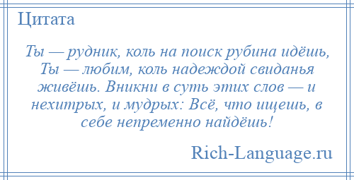 
    Ты — рудник, коль на поиск рубина идёшь, Ты — любим, коль надеждой свиданья живёшь. Вникни в суть этих слов — и нехитрых, и мудрых: Всё, что ищешь, в себе непременно найдёшь!