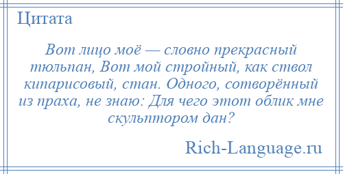 
    Вот лицо моё — словно прекрасный тюльпан, Вот мой стройный, как ствол кипарисовый, стан. Одного, сотворённый из праха, не знаю: Для чего этот облик мне скульптором дан?