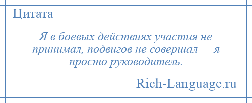 
    Я в боевых действиях участия не принимал, подвигов не совершал — я просто руководитель.