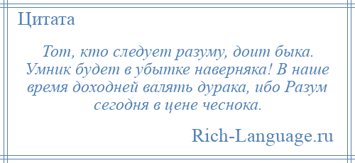
    Тот, кто следует разуму, доит быка. Умник будет в убытке наверняка! В наше время доходней валять дурака, ибо Разум сегодня в цене чеснока.