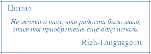 
    Не жалей о том, что радости было мало, этим ты приобретешь еще одну печаль.