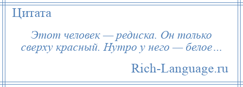 
    Этот человек — редиска. Он только сверху красный. Нутро у него — белое…