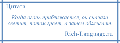 
    Когда огонь приближается, он сначала светит, потом греет, а затем обжигает.