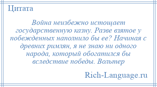
    Война неизбежно истощает государственную казну. Разве взятое у побежденных наполнило бы ее? Начиная с древних римлян, я не знаю ни одного народа, который обогатился бы вследствие победы. Вольтер
