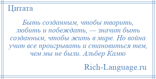 
    Быть созданным, чтобы творить, любить и побеждать, — значит быть созданным, чтобы жить в мире. Но война учит все проигрывать и становиться тем, чем мы не были. Альбер Камю