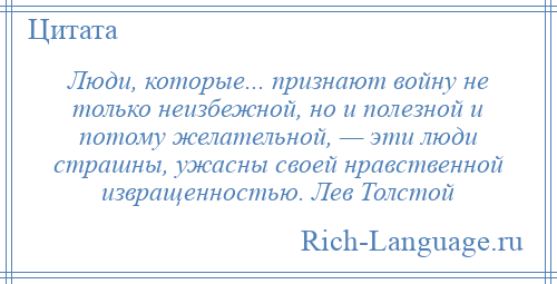 
    Люди, которые... признают войну не только неизбежной, но и полезной и потому желательной, — эти люди страшны, ужасны своей нравственной извращенностью. Лев Толстой