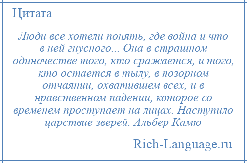 
    Люди все хотели понять, где война и что в ней гнусного... Она в страшном одиночестве того, кто сражается, и того, кто остается в тылу, в позорном отчаянии, охватившем всех, и в нравственном падении, которое со временем проступает на лицах. Наступило царствие зверей. Альбер Камю