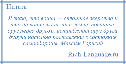 
    Я знаю, что война — сплошное зверство и что на войне люди, ни в чем не повинные друг перед другом, истребляют друг друга, будучи насильно поставлены в состояние самообороны. Максим Горький
