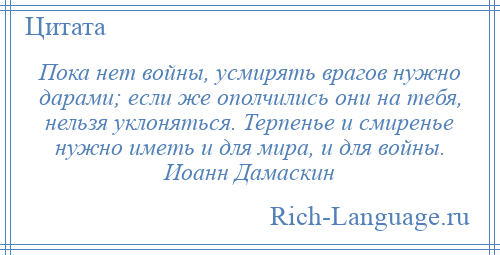 
    Пока нет войны, усмирять врагов нужно дарами; если же ополчились они на тебя, нельзя уклоняться. Терпенье и смиренье нужно иметь и для мира, и для войны. Иоанн Дамаскин